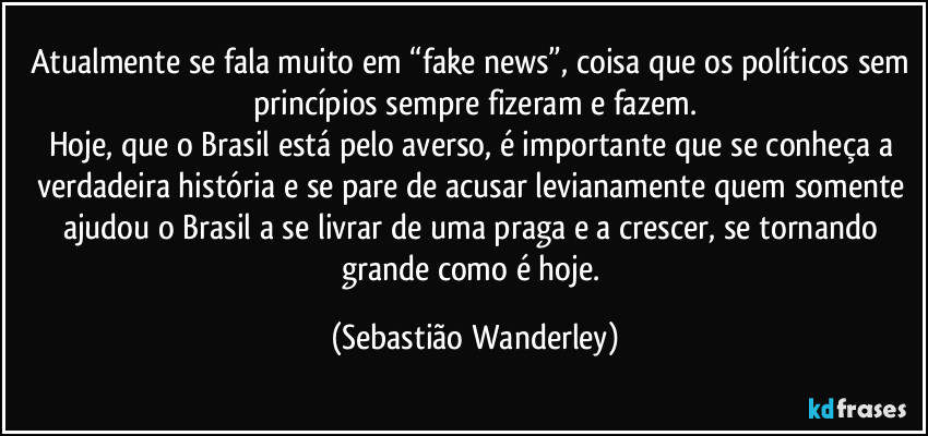Atualmente se fala muito em “fake news”, coisa que os políticos sem princípios sempre fizeram e fazem.
Hoje, que o Brasil está pelo averso, é importante que se conheça a verdadeira história e se pare de acusar levianamente quem somente ajudou o Brasil a se livrar de uma praga e a crescer, se tornando grande como é hoje. (Sebastião Wanderley)
