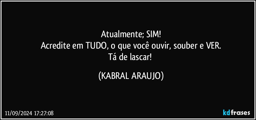 Atualmente; SIM!
Acredite em TUDO, o que você ouvir, souber e VER.
Tá de lascar! (KABRAL ARAUJO)