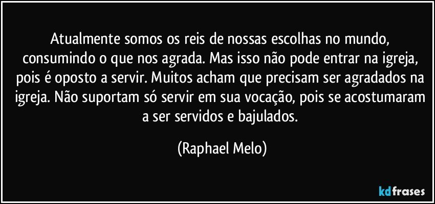 Atualmente somos os reis de nossas escolhas no mundo, consumindo o que nos agrada. Mas isso não pode entrar na igreja, pois é oposto a servir. Muitos acham que precisam ser agradados na igreja. Não suportam só servir em sua vocação, pois se acostumaram a ser servidos e bajulados. (Raphael Melo)