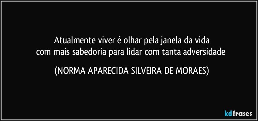 Atualmente viver é olhar pela janela da vida
com mais sabedoria para lidar com tanta adversidade (NORMA APARECIDA SILVEIRA DE MORAES)