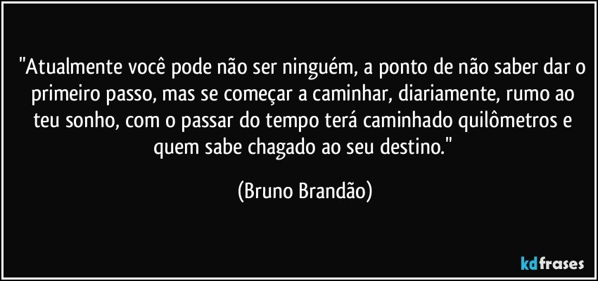 "Atualmente você pode não ser ninguém, a ponto de não saber dar o primeiro passo, mas se começar a caminhar, diariamente, rumo ao teu sonho, com o passar do tempo terá caminhado quilômetros e quem sabe chagado ao seu destino." (Bruno Brandão)