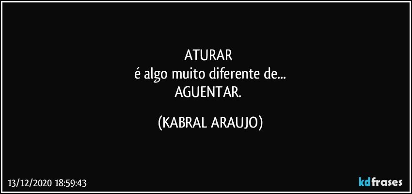 ATURAR 
é algo muito diferente de...
AGUENTAR. (KABRAL ARAUJO)