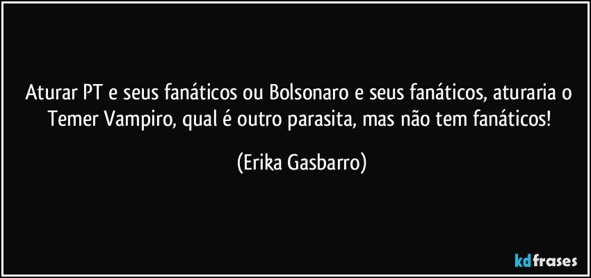 Aturar PT e seus fanáticos ou Bolsonaro e seus fanáticos, aturaria o Temer Vampiro, qual é outro parasita, mas não tem fanáticos! (Erika Gasbarro)