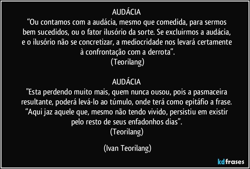 AUDÁCIA
“Ou contamos com a audácia, mesmo que comedida, para sermos bem sucedidos, ou o fator ilusório da sorte. Se excluirmos a audácia, e o ilusório não se concretizar, a mediocridade nos levará certamente à confrontação com a derrota”.
(Teorilang)
AUDÁCIA
"Esta perdendo muito mais, quem nunca ousou, pois a pasmaceira resultante, poderá levá-lo ao túmulo, onde terá como epitáfio a frase. “Aqui jaz aquele que, mesmo não tendo vivido, persistiu em existir pelo resto de seus enfadonhos dias”.
(Teorilang) (Ivan Teorilang)