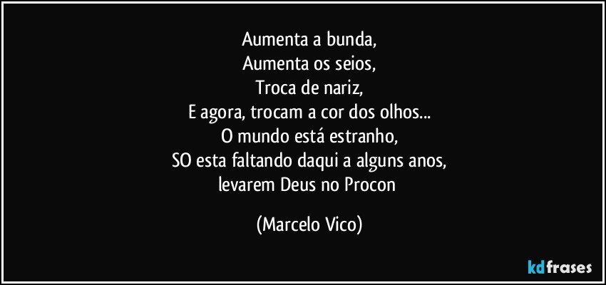 Aumenta a bunda,
Aumenta os seios,
Troca de nariz,
E agora, trocam a cor dos olhos...
O mundo está estranho,
SO esta faltando daqui a alguns anos,
levarem Deus no Procon (Marcelo Vico)