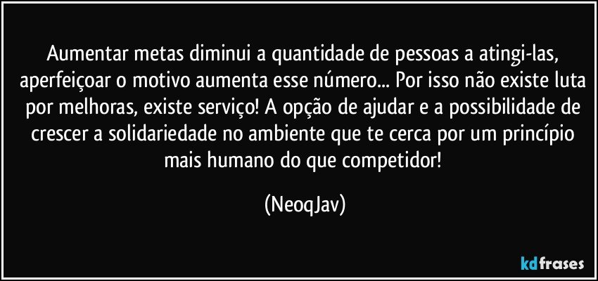 Aumentar metas diminui a quantidade de pessoas a atingi-las, aperfeiçoar o motivo aumenta esse número... Por isso não existe luta por melhoras, existe serviço! A opção de ajudar e a possibilidade de crescer a solidariedade no ambiente que te cerca por um princípio mais humano do que competidor! (NeoqJav)