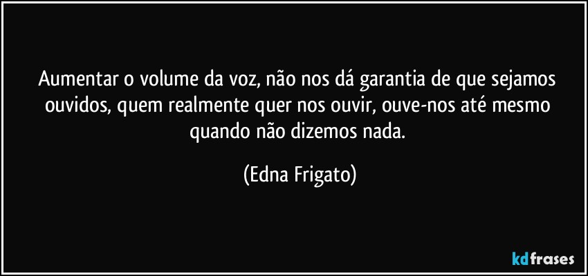 Aumentar o volume da voz, não nos dá garantia de que sejamos ouvidos, quem realmente quer nos ouvir, ouve-nos até mesmo quando não dizemos nada. (Edna Frigato)