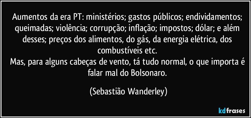 Aumentos da era PT: ministérios; gastos públicos; endividamentos; queimadas; violência; corrupção; inflação; impostos; dólar; e além desses; preços dos alimentos, do gás, da energia elétrica, dos combustíveis etc. 
Mas, para alguns cabeças de vento, tá tudo normal, o que importa é falar mal do Bolsonaro. (Sebastião Wanderley)