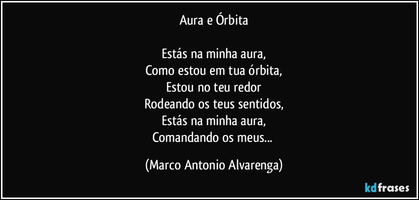 Aura e Órbita

Estás na minha aura,
Como estou em tua órbita,
Estou no teu redor
Rodeando os teus sentidos,
Estás na minha aura,
Comandando os meus... (Marco Antonio Alvarenga)