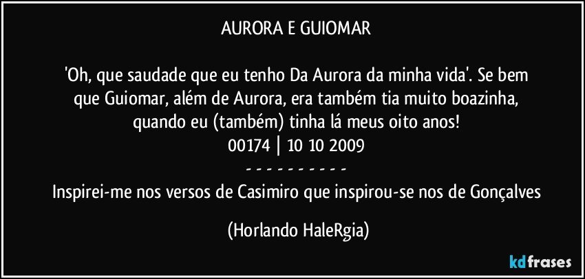 AURORA E GUIOMAR 

'Oh, que saudade que eu tenho / Da Aurora da minha vida'. Se bem que Guiomar, além de Aurora, era também tia muito boazinha, quando eu (também) tinha lá meus oito anos! 
00174 | 10/10/2009 
- - - - - - - - - - 
Inspirei-me nos versos de Casimiro que inspirou-se nos de Gonçalves (Horlando HaleRgia)