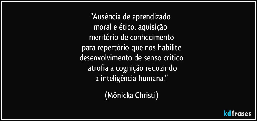 "Ausência de aprendizado
moral e ético, aquisição
meritório de conhecimento
para repertório que nos habilite
desenvolvimento de senso crítico
atrofia a cognição reduzindo
a inteligência humana." (Mônicka Christi)