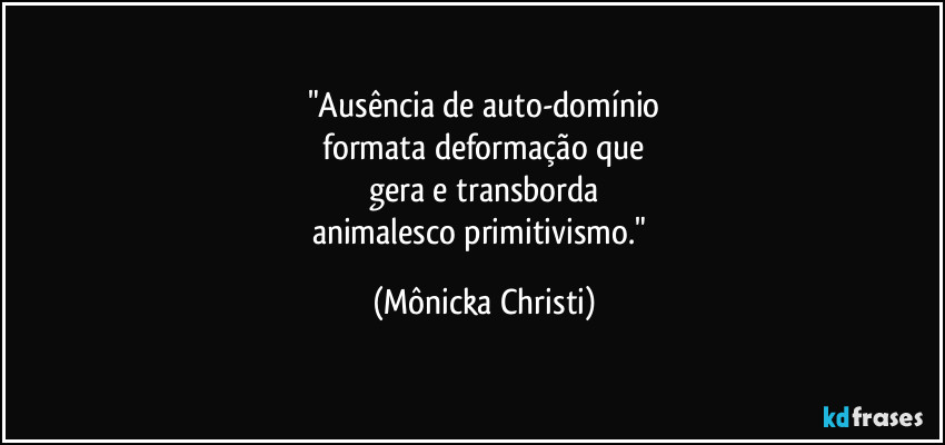 "Ausência de auto-domínio
 formata deformação que 
gera e transborda
animalesco primitivismo." (Mônicka Christi)