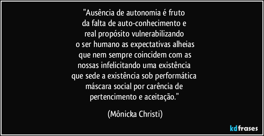 "Ausência de autonomia é fruto 
da falta de auto-conhecimento e 
real propósito vulnerabilizando 
o ser humano as expectativas alheias
 que nem sempre coincidem com as 
nossas infelicitando uma existência 
que sede a existência sob performática 
máscara social por carência de 
pertencimento e aceitação." (Mônicka Christi)