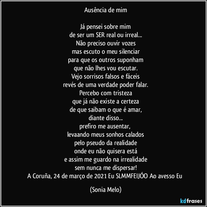 Ausência de mim

Já pensei sobre mim
de ser um SER real ou irreal...
Não preciso ouvir vozes
mas escuto o meu silenciar
para que os outros suponham
que não lhes vou escutar.
Vejo sorrisos falsos e fáceis
revés de uma verdade poder falar.
Percebo com tristeza
que já não existe a certeza
de que saibam o que é amar,
diante disso...
prefiro me ausentar, 
levaando meus sonhos calados
pelo pseudo da realidade
onde eu não quisera está
e assim me guardo na irrealidade
sem nunca me dispersar!
A Coruña, 24 de março de 2021 Eu SLMMFEIJÓO Ao avesso Eu (Sonia Melo)