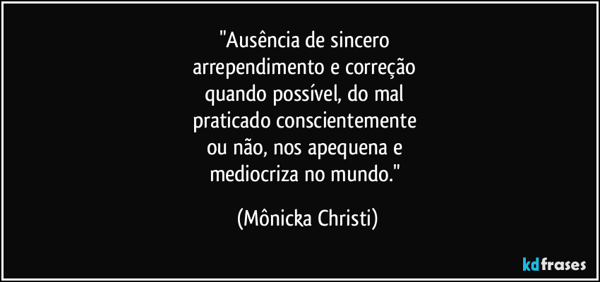 "Ausência de sincero 
arrependimento e correção 
quando possível, do mal 
praticado conscientemente 
ou não, nos apequena e 
mediocriza no mundo." (Mônicka Christi)