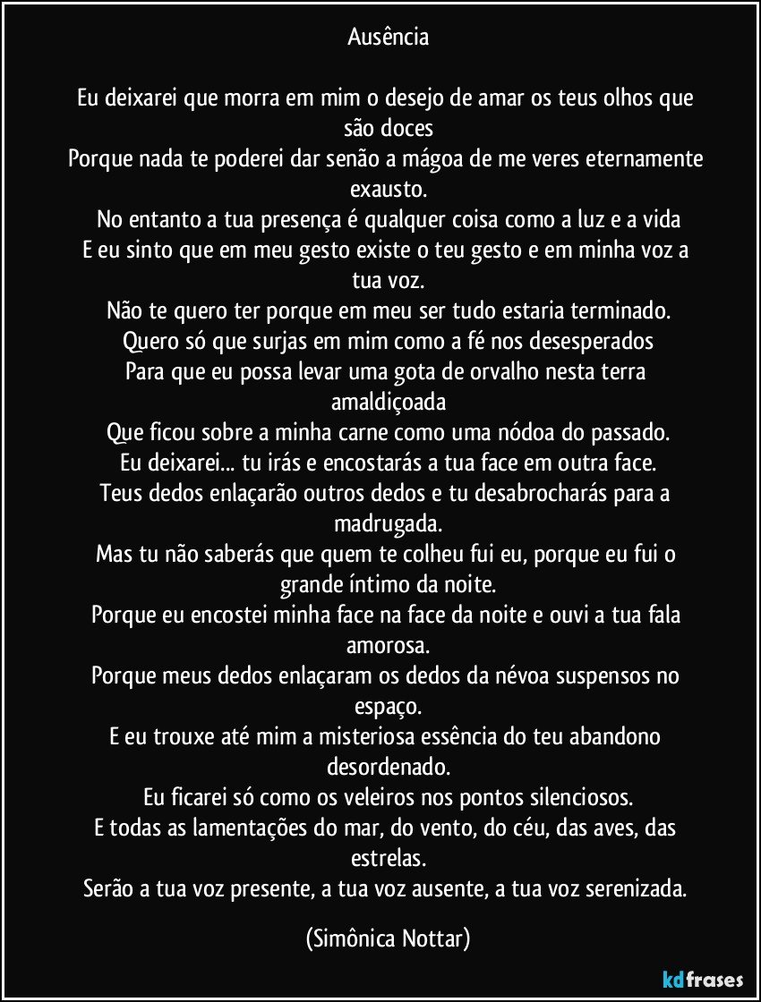 Ausência

Eu deixarei que morra em mim o desejo de amar os teus olhos que são doces
Porque nada te poderei dar senão a mágoa de me veres eternamente exausto.
No entanto a tua presença é qualquer coisa como a luz e a vida
E eu sinto que em meu gesto existe o teu gesto e em minha voz a tua voz.
Não te quero ter porque em meu ser tudo estaria terminado.
Quero só que surjas em mim como a fé nos desesperados
Para que eu possa levar uma gota de orvalho nesta terra amaldiçoada
Que ficou sobre a minha carne como uma nódoa do passado.
Eu deixarei... tu irás e encostarás a tua face em outra face.
Teus dedos enlaçarão outros dedos e tu desabrocharás para a madrugada.
Mas tu não saberás que quem te colheu fui eu, porque eu fui o grande íntimo da noite.
Porque eu encostei minha face na face da noite e ouvi a tua fala amorosa.
Porque meus dedos enlaçaram os dedos da névoa suspensos no espaço.
E eu trouxe até mim a misteriosa essência do teu abandono desordenado.
Eu ficarei só como os veleiros nos pontos silenciosos.
E todas as lamentações do mar, do vento, do céu, das aves, das estrelas.
Serão a tua voz presente, a tua voz ausente, a tua voz serenizada. (Simônica Nottar)