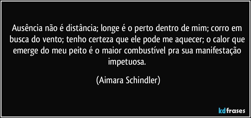 Ausência não é distância; longe é o perto dentro de mim; corro em busca do vento; tenho certeza que ele pode me aquecer; o calor que emerge do meu peito é o maior combustível pra sua manifestação impetuosa. (Aimara Schindler)