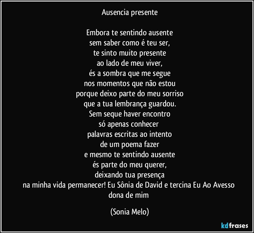 Ausencia presente

Embora te sentindo ausente
sem saber como é teu ser,
te sinto muito presente
ao lado de meu viver,
és a sombra que me segue
nos momentos que não estou
porque deixo parte do meu sorriso
que a tua lembrança guardou.
Sem seque haver encontro
só apenas conhecer 
palavras escritas ao intento
de um poema fazer
e mesmo te sentindo ausente
és parte do meu querer,
deixando tua presença
na minha vida permanecer! Eu Sônia de David e tercina Eu Ao Avesso dona de mim (Sonia Melo)