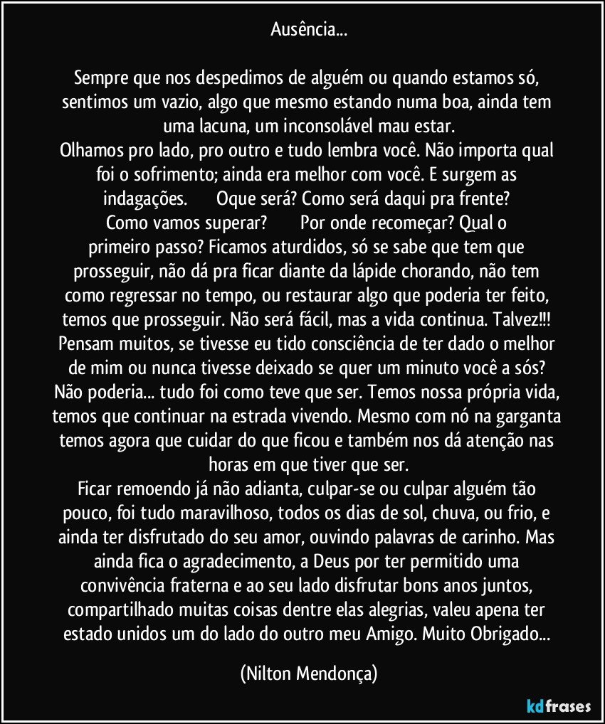 Ausência...

Sempre que nos despedimos de alguém ou quando estamos só, sentimos um vazio, algo que mesmo estando numa boa, ainda tem uma lacuna, um inconsolável mau estar.
Olhamos pro lado, pro outro e tudo lembra você. Não importa qual foi o sofrimento; ainda era melhor com você. E surgem as indagações.                       Oque será? Como será daqui pra frente? Como vamos superar?                           Por onde recomeçar? Qual o primeiro passo? Ficamos aturdidos, só se sabe que tem que prosseguir, não dá pra ficar diante da lápide chorando, não tem como regressar no tempo, ou restaurar algo que poderia ter feito, temos que prosseguir. Não será fácil, mas a vida continua. Talvez!!! Pensam  muitos, se tivesse eu tido consciência de ter dado o melhor de mim ou nunca tivesse deixado se quer um minuto você a sós? Não poderia... tudo foi como teve que ser. Temos nossa própria vida, temos que continuar na estrada vivendo. Mesmo com nó na garganta temos agora que cuidar do que ficou e também nos dá atenção nas horas em que tiver que ser.
Ficar remoendo já não adianta, culpar-se ou culpar alguém tão pouco, foi tudo maravilhoso, todos os dias de sol, chuva, ou frio, e ainda ter disfrutado do seu amor, ouvindo palavras de carinho. Mas ainda fica o agradecimento, a Deus por ter permitido uma convivência fraterna e ao seu lado disfrutar bons anos juntos, compartilhado muitas coisas dentre elas alegrias, valeu apena ter estado unidos um do lado do outro meu Amigo. Muito Obrigado... (Nilton Mendonça)