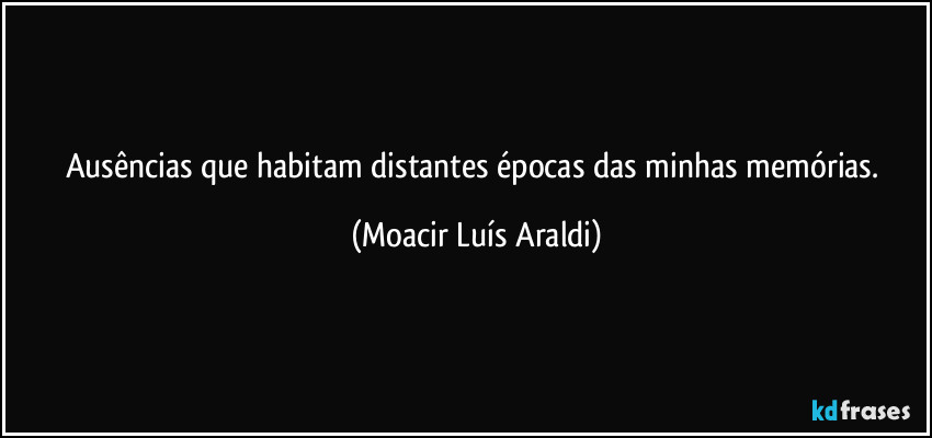 Ausências que habitam distantes épocas das minhas memórias. (Moacir Luís Araldi)
