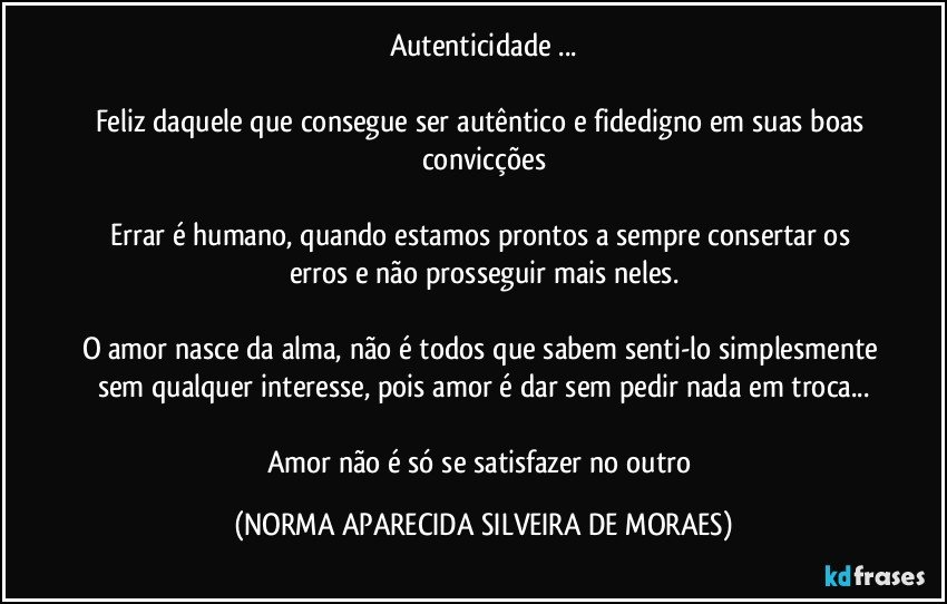 Autenticidade ...

Feliz daquele que consegue ser autêntico e fidedigno em suas boas convicções

Errar é humano, quando estamos prontos a sempre consertar os erros e não prosseguir mais neles.

O amor nasce da alma, não é todos que sabem senti-lo simplesmente sem qualquer interesse, pois amor é dar sem pedir nada em troca...

Amor não é só se satisfazer no outro (NORMA APARECIDA SILVEIRA DE MORAES)