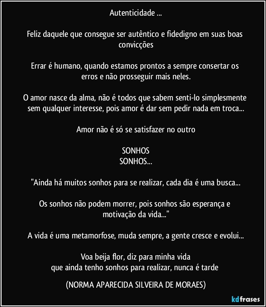 Autenticidade ...

Feliz daquele que consegue ser autêntico e fidedigno em suas boas convicções

Errar é humano, quando estamos prontos a sempre consertar os erros e não prosseguir mais neles.

O amor nasce da alma, não é todos que sabem senti-lo simplesmente sem qualquer interesse, pois amor é dar sem pedir nada em troca...

Amor não é só se satisfazer no outro

SONHOS
SONHOS...

"Ainda há muitos sonhos para se realizar, cada dia é uma busca...

Os sonhos não podem morrer, pois sonhos são esperança e motivação da vida..."

A vida é uma metamorfose, muda sempre, a gente cresce e evolui...

Voa beija flor, diz para minha vida
que ainda tenho sonhos para realizar, nunca é tarde (NORMA APARECIDA SILVEIRA DE MORAES)