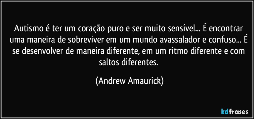 Autismo é ter um coração puro e ser muito sensível... É encontrar uma maneira de sobreviver em um mundo avassalador e confuso... É se desenvolver de maneira diferente, em um ritmo diferente e com saltos diferentes. (Andrew Amaurick)