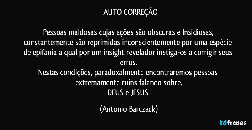 ⁠⁠AUTO CORREÇÃO

⁠Pessoas maldosas cujas ações são obscuras e Insidiosas, constantemente são reprimidas inconscientemente por uma espécie de epifania a qual por um insight revelador instiga-os a corrigir seus erros.
Nestas condições, paradoxalmente encontraremos pessoas extremamente ruins falando sobre,
DEUS e JESUS (Antonio Barczack)