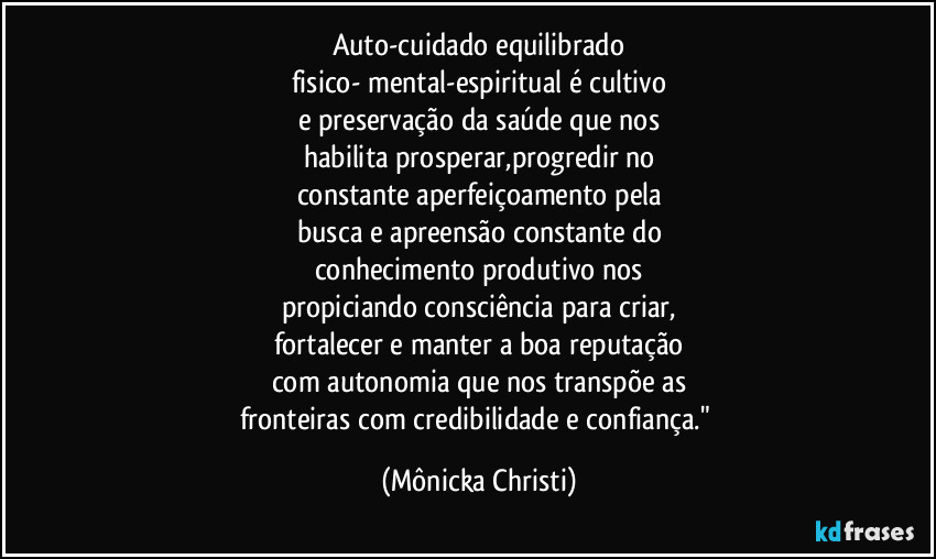 Auto-cuidado equilibrado
fisico- mental-espiritual é cultivo
e preservação da saúde que nos
habilita prosperar,progredir no
constante aperfeiçoamento pela
busca e apreensão constante do
conhecimento produtivo nos
propiciando consciência para criar,
fortalecer e manter a boa reputação
com autonomia que nos transpõe as
fronteiras com credibilidade e confiança." (Mônicka Christi)