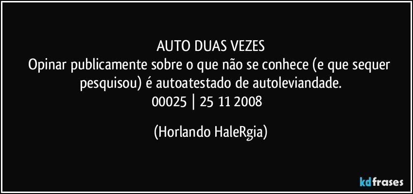 AUTO DUAS VEZES
Opinar publicamente sobre o que não se conhece (e que sequer pesquisou) é autoatestado de autoleviandade.
00025 | 25/11/2008  (Horlando HaleRgia)