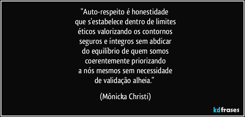 "Auto-respeito é honestidade 
que s'estabelece dentro de limites
 éticos valorizando os contornos 
seguros e íntegros sem abdicar
 do equilíbrio de quem somos 
coerentemente priorizando
 a nós mesmos sem necessidade 
de validação alheia." (Mônicka Christi)