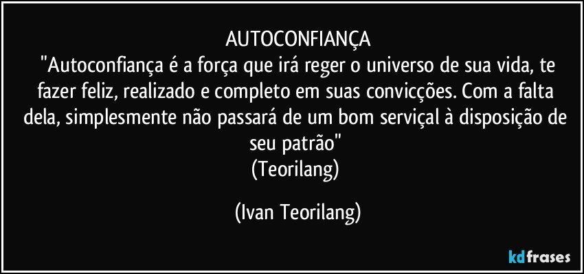 AUTOCONFIANÇA
 "Autoconfiança é a força que irá reger o universo de sua vida, te fazer feliz, realizado e completo em suas convicções. Com a falta dela, simplesmente não passará de um bom serviçal à disposição de seu patrão" 
(Teorilang) (Ivan Teorilang)