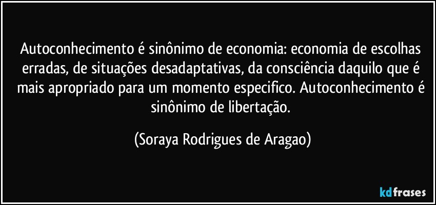 Autoconhecimento é sinônimo de economia: economia de escolhas erradas, de situações desadaptativas, da consciência daquilo que é mais apropriado para um momento especifico. Autoconhecimento é sinônimo de libertação. (Soraya Rodrigues de Aragao)