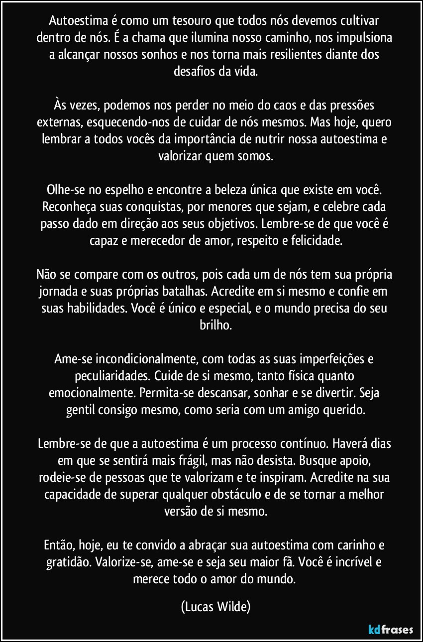 Autoestima é como um tesouro que todos nós devemos cultivar dentro de nós. É a chama que ilumina nosso caminho, nos impulsiona a alcançar nossos sonhos e nos torna mais resilientes diante dos desafios da vida.

Às vezes, podemos nos perder no meio do caos e das pressões externas, esquecendo-nos de cuidar de nós mesmos. Mas hoje, quero lembrar a todos vocês da importância de nutrir nossa autoestima e valorizar quem somos.

Olhe-se no espelho e encontre a beleza única que existe em você. Reconheça suas conquistas, por menores que sejam, e celebre cada passo dado em direção aos seus objetivos. Lembre-se de que você é capaz e merecedor de amor, respeito e felicidade.

Não se compare com os outros, pois cada um de nós tem sua própria jornada e suas próprias batalhas. Acredite em si mesmo e confie em suas habilidades. Você é único e especial, e o mundo precisa do seu brilho.

Ame-se incondicionalmente, com todas as suas imperfeições e peculiaridades. Cuide de si mesmo, tanto física quanto emocionalmente. Permita-se descansar, sonhar e se divertir. Seja gentil consigo mesmo, como seria com um amigo querido.

Lembre-se de que a autoestima é um processo contínuo. Haverá dias em que se sentirá mais frágil, mas não desista. Busque apoio, rodeie-se de pessoas que te valorizam e te inspiram. Acredite na sua capacidade de superar qualquer obstáculo e de se tornar a melhor versão de si mesmo.

Então, hoje, eu te convido a abraçar sua autoestima com carinho e gratidão. Valorize-se, ame-se e seja seu maior fã. Você é incrível e merece todo o amor do mundo. (Lucas Wilde)