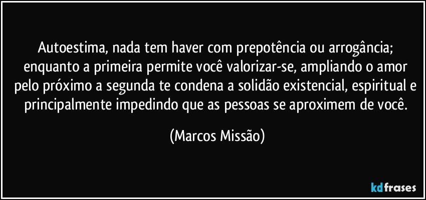 Autoestima, nada tem haver com prepotência ou arrogância; enquanto a primeira permite você valorizar-se, ampliando o amor pelo próximo a segunda te condena a solidão existencial, espiritual e principalmente impedindo que as pessoas se aproximem de você. (Marcos Missão)