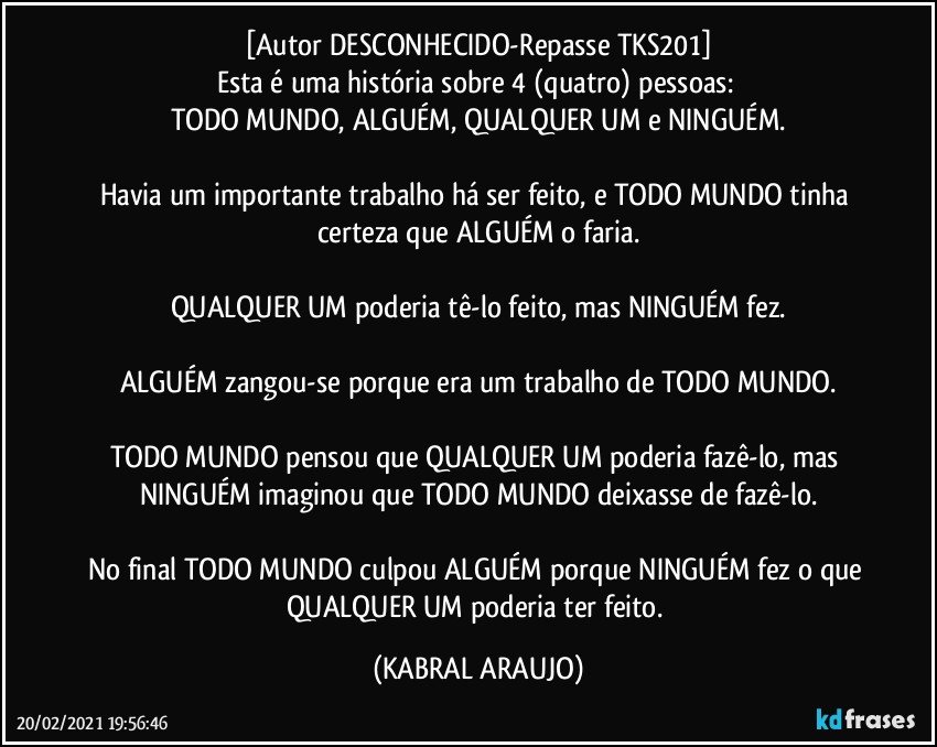 [Autor DESCONHECIDO-Repasse TKS201]
Esta é uma história sobre 4 (quatro) pessoas: 
TODO MUNDO, ALGUÉM, QUALQUER UM e NINGUÉM.

Havia um importante trabalho há ser feito, e TODO MUNDO tinha certeza que ALGUÉM o faria.

QUALQUER UM poderia tê-lo feito, mas NINGUÉM fez.

ALGUÉM zangou-se porque era um trabalho de TODO MUNDO.

TODO MUNDO pensou que QUALQUER UM poderia fazê-lo, mas NINGUÉM imaginou que TODO MUNDO deixasse de fazê-lo.

No final TODO MUNDO culpou ALGUÉM porque NINGUÉM fez o que QUALQUER UM poderia ter feito. (KABRAL ARAUJO)