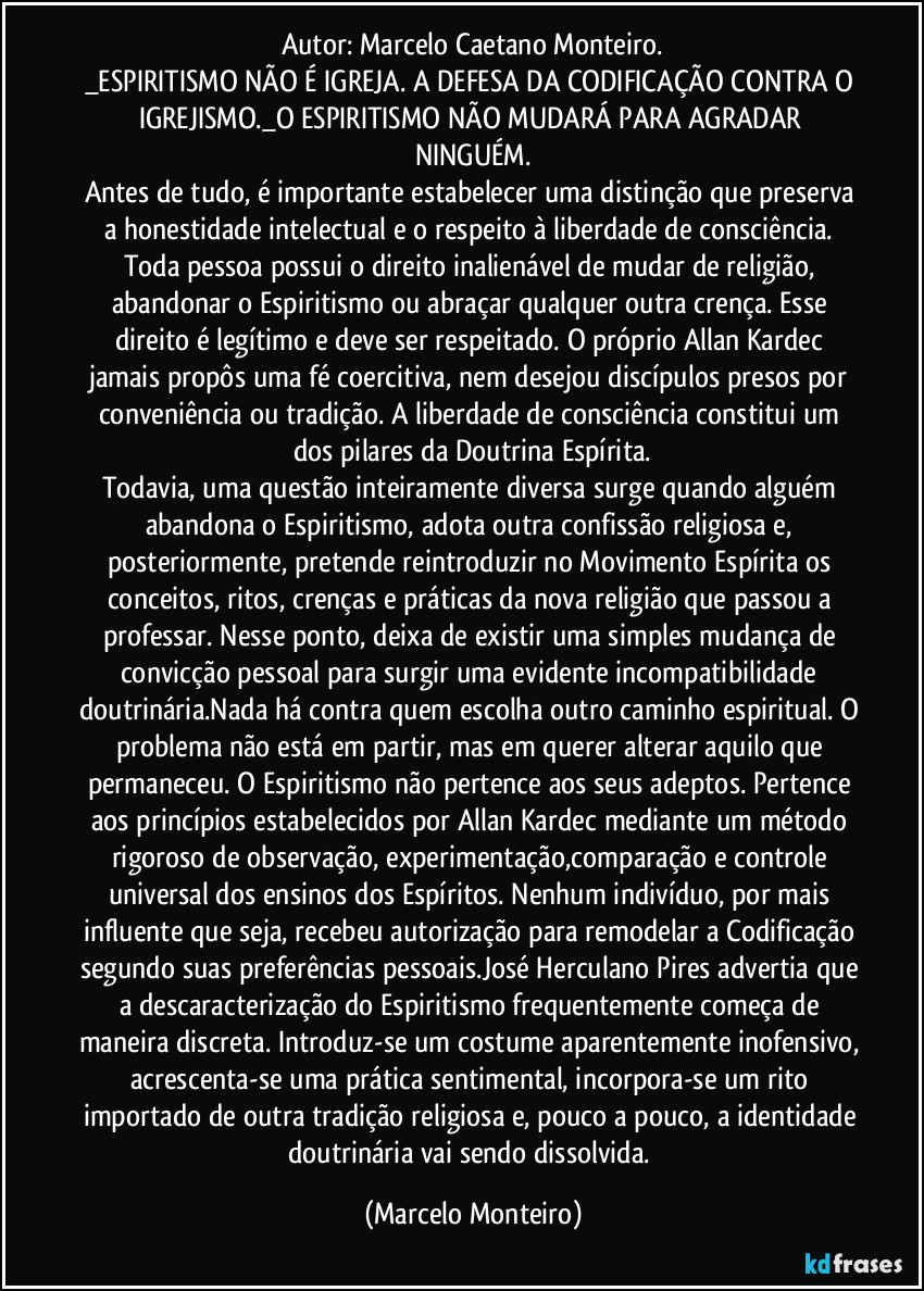 Autor: Marcelo Caetano Monteiro.
_ESPIRITISMO NÃO É IGREJA. A DEFESA DA CODIFICAÇÃO CONTRA O IGREJISMO._O ESPIRITISMO NÃO MUDARÁ PARA AGRADAR NINGUÉM.
Antes de tudo, é importante estabelecer uma distinção que preserva a honestidade intelectual e o respeito à liberdade de consciência. Toda pessoa possui o direito inalienável de mudar de religião, abandonar o Espiritismo ou abraçar qualquer outra crença. Esse direito é legítimo e deve ser respeitado. O próprio Allan Kardec jamais propôs uma fé coercitiva, nem desejou discípulos presos por conveniência ou tradição. A liberdade de consciência constitui um dos pilares da Doutrina Espírita.
Todavia, uma questão inteiramente diversa surge quando alguém abandona o Espiritismo, adota outra confissão religiosa e, posteriormente, pretende reintroduzir no Movimento Espírita os conceitos, ritos, crenças e práticas da nova religião que passou a professar. Nesse ponto, deixa de existir uma simples mudança de convicção pessoal para surgir uma evidente incompatibilidade doutrinária.Nada há contra quem escolha outro caminho espiritual. O problema não está em partir, mas em querer alterar aquilo que permaneceu. O Espiritismo não pertence aos seus adeptos. Pertence aos princípios estabelecidos por Allan Kardec mediante um método rigoroso de observação, experimentação,comparação e controle universal dos ensinos dos Espíritos. Nenhum indivíduo, por mais influente que seja, recebeu autorização para remodelar a Codificação segundo suas preferências pessoais.José Herculano Pires advertia que a descaracterização do Espiritismo frequentemente começa de maneira discreta. Introduz-se um costume aparentemente inofensivo, acrescenta-se uma prática sentimental, incorpora-se um rito importado de outra tradição religiosa e, pouco a pouco, a identidade doutrinária vai sendo dissolvida. (Marcelo Monteiro)