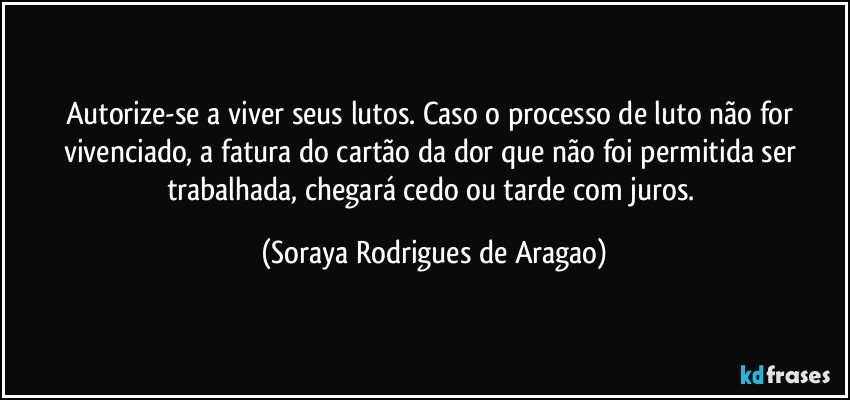 Autorize-se a viver seus lutos. Caso o processo de luto não for vivenciado, a fatura do cartão da dor que não foi permitida ser trabalhada, chegará cedo ou tarde com juros. (Soraya Rodrigues de Aragao)