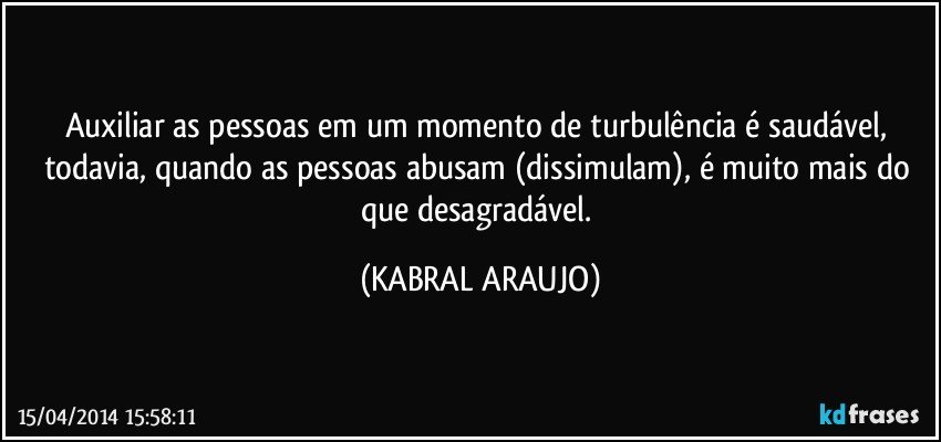 Auxiliar as pessoas em um momento de turbulência é saudável, todavia, quando as pessoas abusam (dissimulam), é muito mais do que desagradável. (KABRAL ARAUJO)