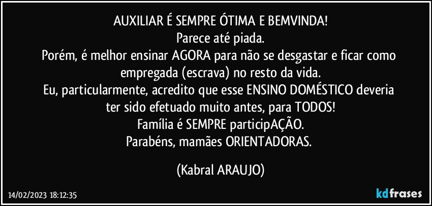 AUXILIAR É SEMPRE ÓTIMA E BEMVINDA!
Parece até piada.
Porém, é melhor ensinar AGORA para não se desgastar e ficar como empregada (escrava) no resto da vida.
Eu, particularmente, acredito que esse ENSINO DOMÉSTICO deveria ter sido efetuado muito antes, para TODOS!
Família é SEMPRE participAÇÃO.
Parabéns, mamães ORIENTADORAS. (KABRAL ARAUJO)