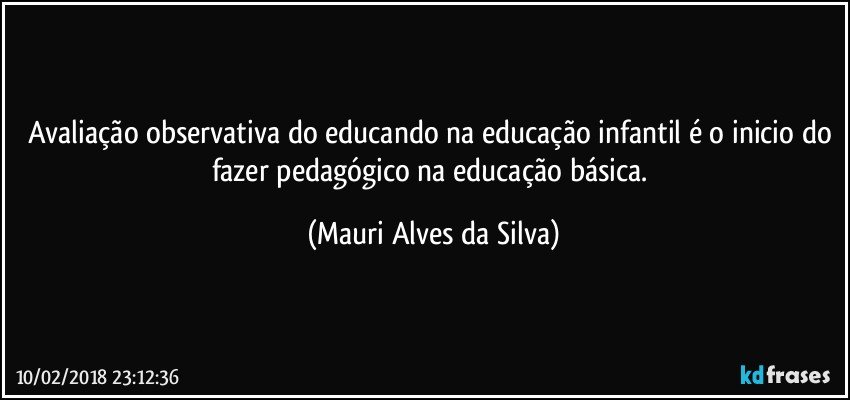 Avaliação observativa do educando na educação infantil é o inicio do fazer pedagógico na educação básica. (Mauri Alves da Silva)