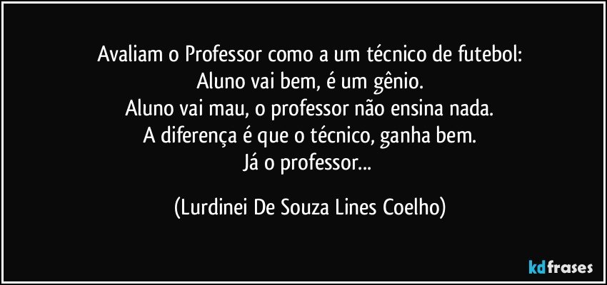 Avaliam o Professor como a um técnico de futebol:
Aluno vai bem,  é um gênio.
Aluno vai mau, o professor não ensina nada.
A diferença é que o técnico, ganha bem.
Já o professor... (Lurdinei De Souza Lines Coelho)