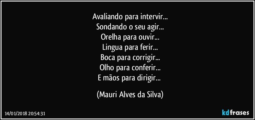 Avaliando para intervir...
Sondando o seu agir...
Orelha para ouvir...
Lingua para ferir...
Boca para corrigir...
Olho para conferir...
E mãos para dirigir... (Mauri Alves da Silva)