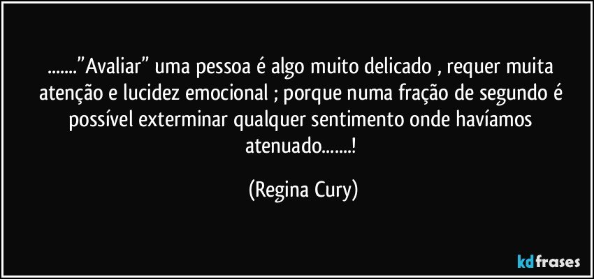 ...”Avaliar”  uma pessoa é algo muito delicado , requer muita atenção   e  lucidez emocional ; porque numa fração de segundo é possível exterminar qualquer sentimento  onde havíamos atenuado...! (Regina Cury)