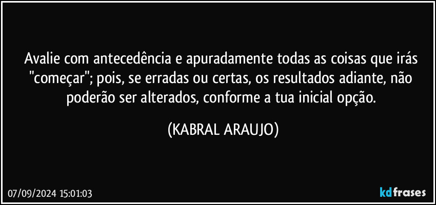 Avalie com antecedência e apuradamente todas as coisas que irás "começar"; pois, se erradas ou certas, os resultados adiante, não poderão ser alterados, conforme a tua inicial opção. (KABRAL ARAUJO)