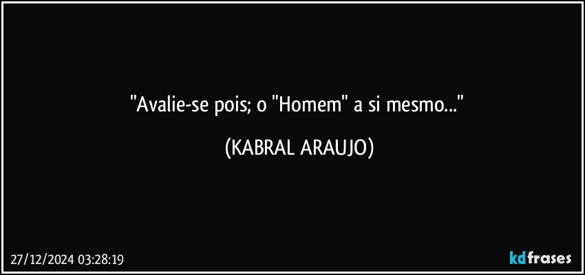 "Avalie-se pois; o "Homem" a si mesmo..." (KABRAL ARAUJO)