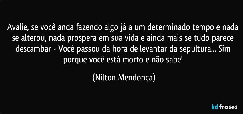 Avalie, se você anda fazendo algo já a um determinado tempo e nada se alterou, nada prospera em sua vida e ainda mais se tudo parece descambar - Você passou da hora de levantar da sepultura... Sim porque você está morto e não sabe! (Nilton Mendonça)