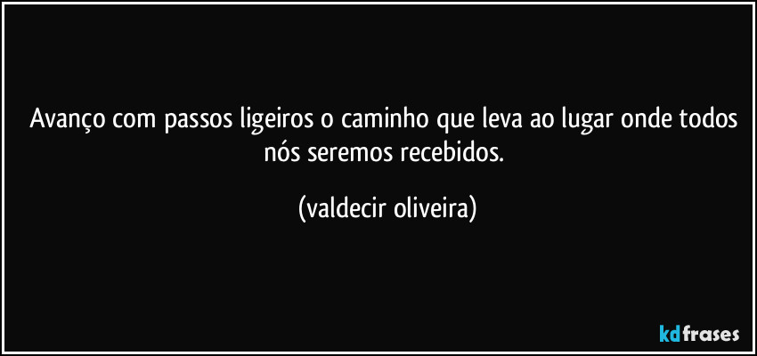 Avanço com passos ligeiros o caminho que leva ao lugar onde todos nós seremos recebidos. (valdecir oliveira)