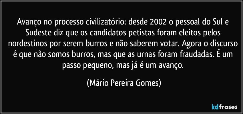 Avanço no processo civilizatório: desde 2002 o pessoal do Sul e Sudeste diz que os candidatos petistas foram eleitos pelos nordestinos por serem burros e não saberem votar. Agora o discurso é que não somos burros, mas que as urnas foram fraudadas. É um passo pequeno, mas já é um avanço. (Mário Pereira Gomes)