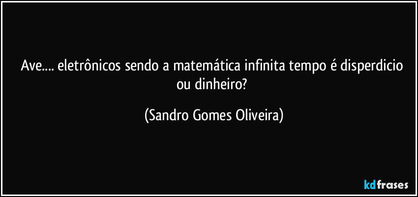 Ave... eletrônicos sendo a matemática infinita tempo é disperdicio ou dinheiro? (Sandro Gomes Oliveira)